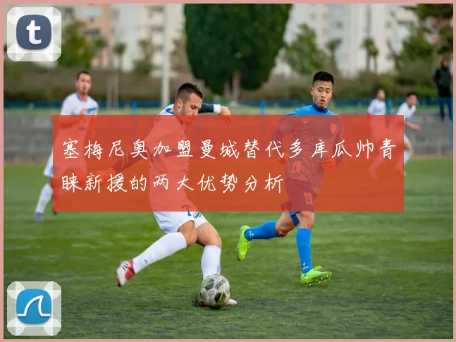 塞梅尼奥加盟曼城替代多库瓜帅青睐新援的两大优势分析