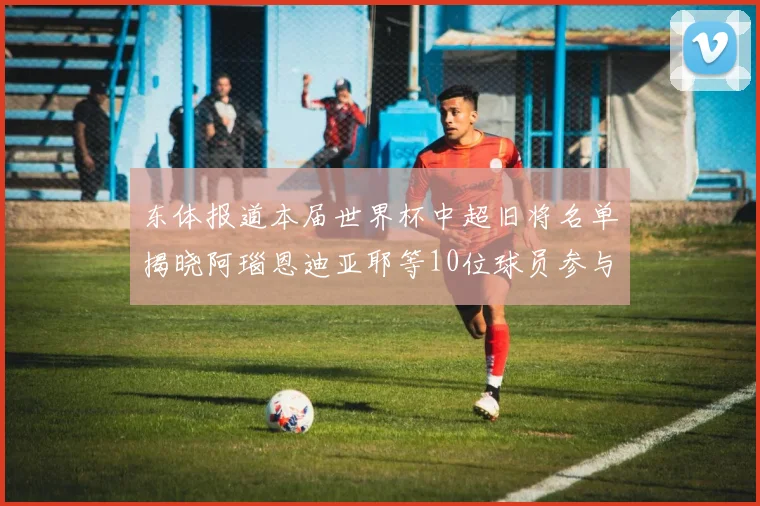 东体报道本届世界杯中超旧将名单揭晓阿瑙恩迪亚耶等10位球员参与盛事
