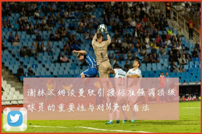 谢林汉姆谈曼联引援标准强调顶级球员的重要性与对M费的看法