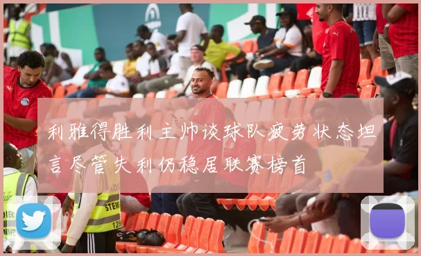 利雅得胜利主帅谈球队疲劳状态坦言尽管失利仍稳居联赛榜首
