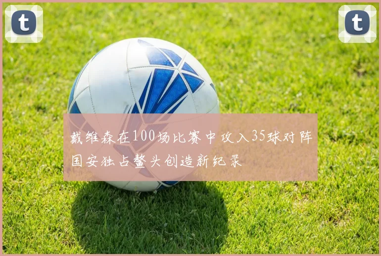 戴维森在100场比赛中攻入35球对阵国安独占鳌头创造新纪录