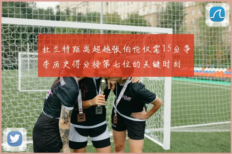 杜兰特距离超越张伯伦仅需15分争夺历史得分榜第七位的关键时刻