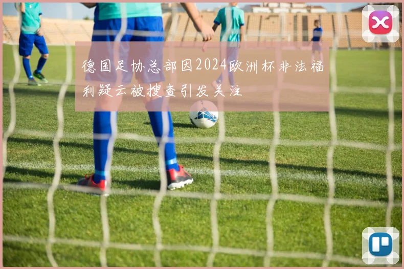 德国足协总部因2024欧洲杯非法福利疑云被搜查引发关注