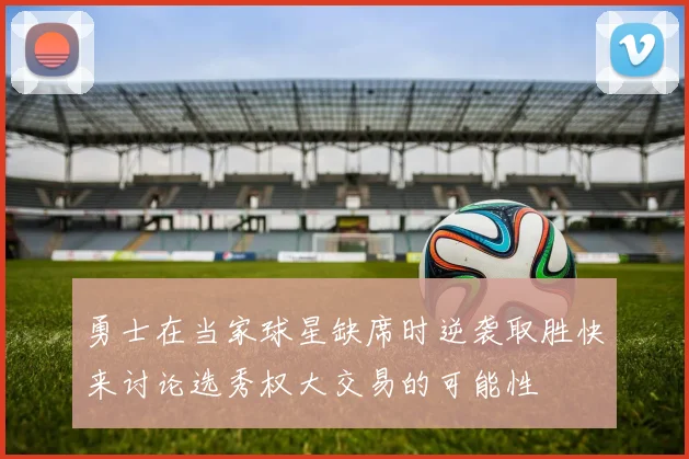 勇士在当家球星缺席时逆袭取胜快来讨论选秀权大交易的可能性