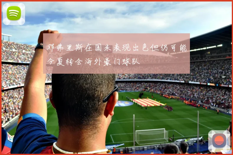 邓弗里斯在国米表现出色但仍可能今夏转会海外豪门球队