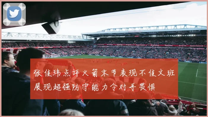 张佳玮点评火箭末节表现不佳文班展现超强防守能力令对手畏惧