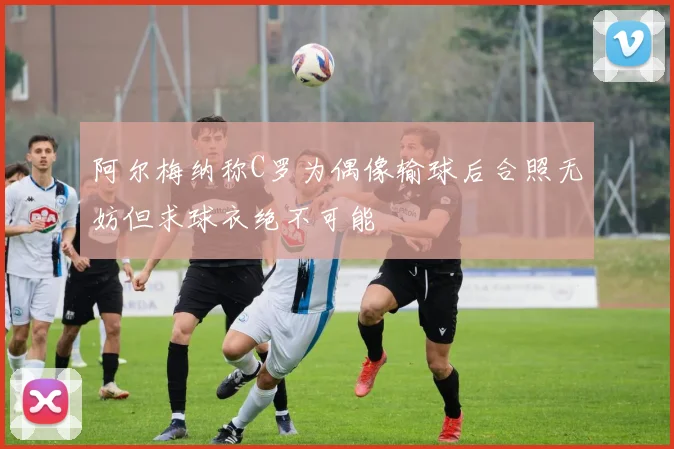 阿尔梅纳称C罗为偶像输球后合照无妨但求球衣绝不可能