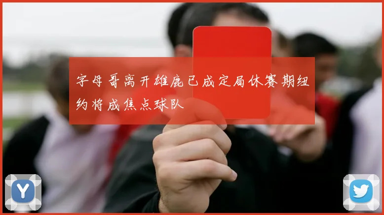 字母哥离开雄鹿已成定局休赛期纽约将成焦点球队