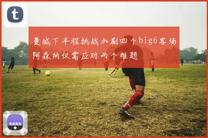 曼城下半程挑战加剧四个big6客场阿森纳仅需应对两个难题