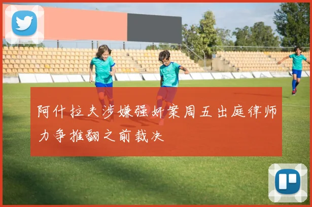 阿什拉夫涉嫌强奸案周五出庭律师力争推翻之前裁决
