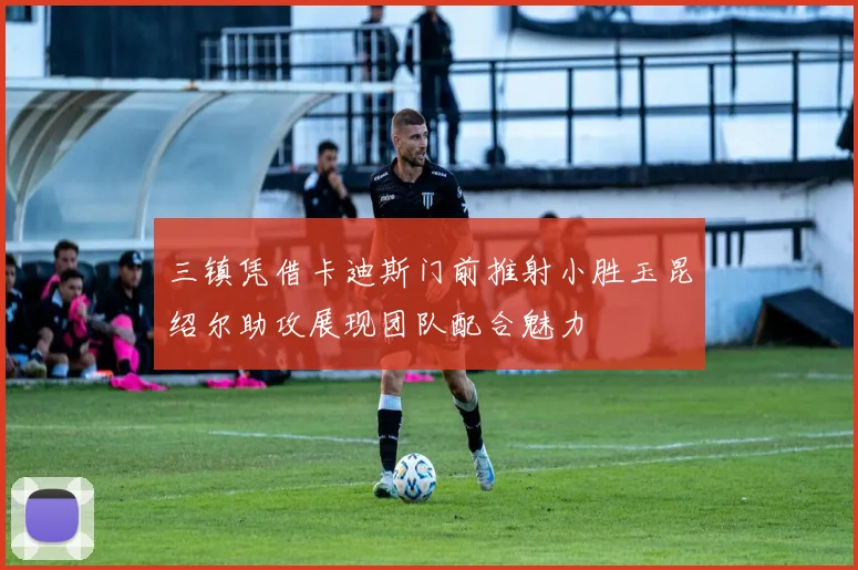 三镇凭借卡迪斯门前推射小胜玉昆绍尔助攻展现团队配合魅力