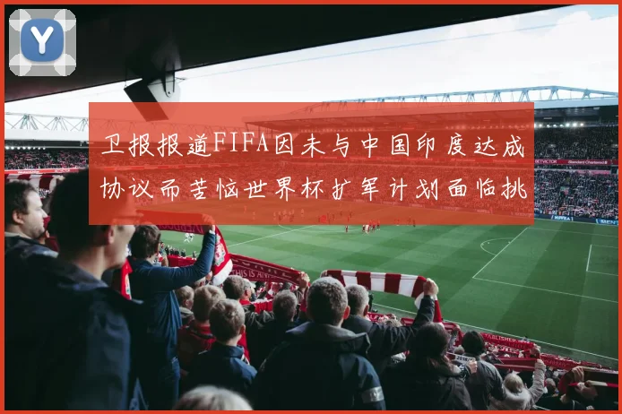 卫报报道FIFA因未与中国印度达成协议而苦恼世界杯扩军计划面临挑战
